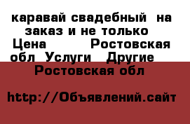 каравай свадебный, на заказ и не только › Цена ­ 300 - Ростовская обл. Услуги » Другие   . Ростовская обл.